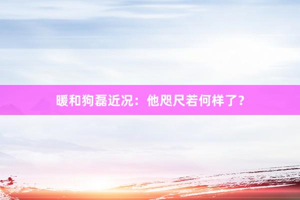 暖和狗磊近况：他咫尺若何样了？