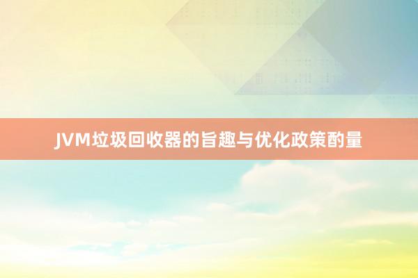 JVM垃圾回收器的旨趣与优化政策酌量