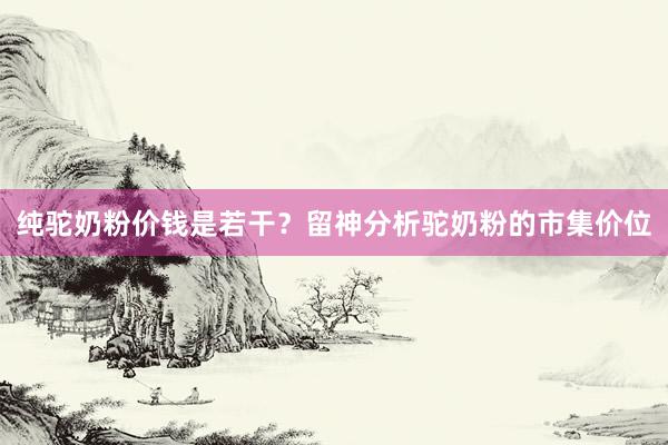 纯驼奶粉价钱是若干？留神分析驼奶粉的市集价位