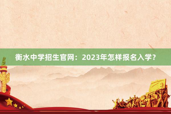 衡水中学招生官网：2023年怎样报名入学？