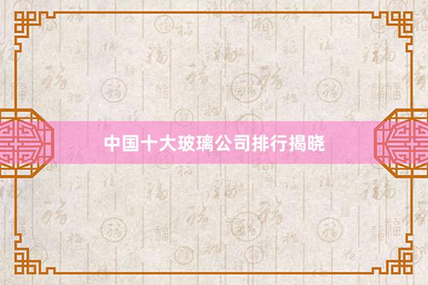 中国十大玻璃公司排行揭晓