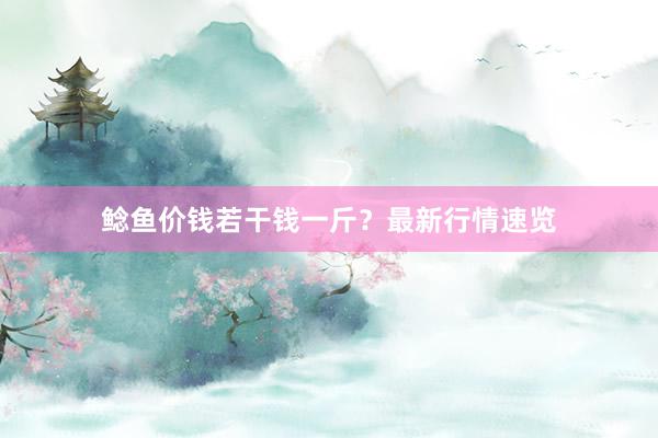 鲶鱼价钱若干钱一斤？最新行情速览